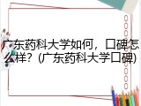 广东药科大学如何，口碑怎么样？(广东药科大学口碑)