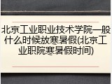 北京工业职业技术学院一般什么时候放寒暑假(北京工业职院寒暑假时间)