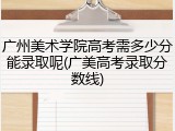 广州美术学院高考需多少分能录取呢(广美高考录取分数线)