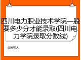 四川电力职业技术学院一般要多少分才能录取(四川电力学院录取分数线)