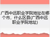广西中远职业学院地址在哪个市，什么区县(广西中远职业学院地址)