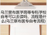 乌兰察布医学高等专科学校自考可以去读吗，流程是什么(乌兰察布医专自考流程)