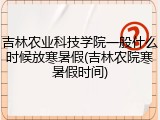 吉林农业科技学院一般什么时候放寒暑假(吉林农院寒暑假时间)