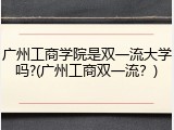 广州工商学院是双一流大学吗?(广州工商双一流？)