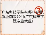 广东科技学院有哪些专业，就业前景如何(广东科技学院专业就业)