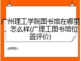 广州理工学院图书馆在哪里，怎么样(广理工图书馆位置评价)