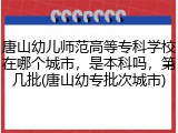 唐山幼儿师范高等专科学校在哪个城市，是本科吗，第几批(唐山幼专批次城市)