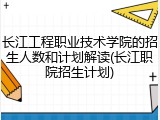 长江工程职业技术学院的招生人数和计划解读(长江职院招生计划)