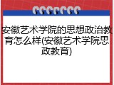 安徽艺术学院的思想政治教育怎么样(安徽艺术学院思政教育)