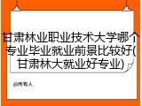 甘肃林业职业技术大学哪个专业毕业就业前景比较好(甘肃林大就业好专业)