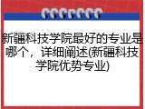 新疆科技学院最好的专业是哪个，详细阐述(新疆科技学院优势专业)