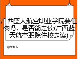 广西蓝天航空职业学院要住校吗，是否能走读(广西蓝天航空职院住校走读)