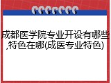 成都医学院专业开设有哪些,特色在哪(成医专业特色)