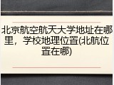 北京航空航天大学地址在哪里，学校地理位置(北航位置在哪)