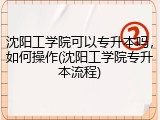 沈阳工学院可以专升本吗，如何操作(沈阳工学院专升本流程)