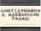 北华航天工业学院有哪些专业，就业前景如何(北华航天专业就业)