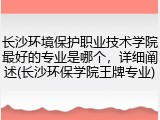 长沙环境保护职业技术学院最好的专业是哪个，详细阐述(长沙环保学院王牌专业)