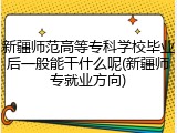 新疆师范高等专科学校毕业后一般能干什么呢(新疆师专就业方向)