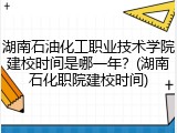 湖南石油化工职业技术学院建校时间是哪一年？(湖南石化职院建校时间)
