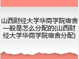 山西财经大学华商学院宿舍一般是怎么分配的(山西财经大学华商学院宿舍分配)