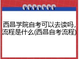 西昌学院自考可以去读吗，流程是什么(西昌自考流程)