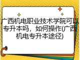 广西机电职业技术学院可以专升本吗，如何操作(广西机电专升本途径)