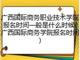 广西国际商务职业技术学院报名时间一般是什么时候(广西国际商务学院报名时间)