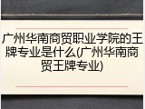 广州华南商贸职业学院的王牌专业是什么(广州华南商贸王牌专业)