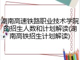 湖南高速铁路职业技术学院的招生人数和计划解读(湖南高铁招生计划解读)