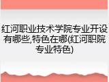红河职业技术学院专业开设有哪些,特色在哪(红河职院专业特色)