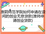 淮阴师范学院如何申请在读间的创业无息贷款(淮师申请创业贷款)