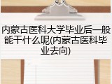 内蒙古医科大学毕业后一般能干什么呢(内蒙古医科毕业去向)