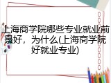 上海商学院哪些专业就业前景好，为什么(上海商学院好就业专业)