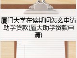 厦门大学在读期间怎么申请助学贷款(厦大助学贷款申请)