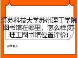 江苏科技大学苏州理工学院图书馆在哪里，怎么样(苏理工图书馆位置评价)