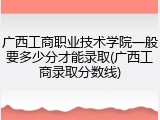 广西工商职业技术学院一般要多少分才能录取(广西工商录取分数线)