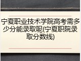 宁夏职业技术学院高考需多少分能录取呢(宁夏职院录取分数线)