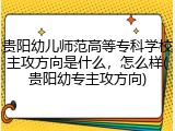 贵阳幼儿师范高等专科学校主攻方向是什么，怎么样(贵阳幼专主攻方向)