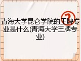 青海大学昆仑学院的王牌专业是什么(青海大学王牌专业)