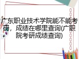 广东职业技术学院能不能考研，成绩在哪里查询(广职院考研成绩查询)