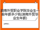 湖南外贸职业学院毕业生一般年薪多少钱(湖南外贸毕业生年薪)