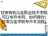 甘肃有色冶金职业技术学院可以专升本吗，如何操作(甘肃冶金学院专升本流程)