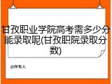 甘孜职业学院高考需多少分能录取呢(甘孜职院录取分数)