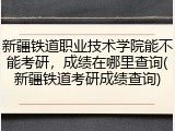 新疆铁道职业技术学院能不能考研，成绩在哪里查询(新疆铁道考研成绩查询)