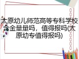 太原幼儿师范高等专科学校含金量量吗，值得报吗(太原幼专值得报吗)