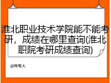 淮北职业技术学院能不能考研，成绩在哪里查询(淮北职院考研成绩查询)