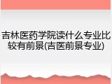 吉林医药学院读什么专业比较有前景(吉医前景专业)