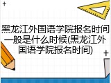黑龙江外国语学院报名时间一般是什么时候(黑龙江外国语学院报名时间)