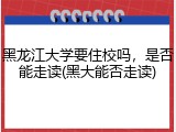 黑龙江大学要住校吗，是否能走读(黑大能否走读)