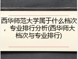 西华师范大学属于什么档次，专业排行分析(西华师大档次与专业排行)